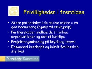 Frivilligheden i fremtiden
• Store potentialer i de aktive ældre = en
god boomerang (hjælp til selvhjælp)
• Partnerskaber mellem de frivillige
organisationer og det offentlige
• Projektorganisering på kryds og tværs
• Ensomhed imødegås og lokalt fællesskab
styrkes

 