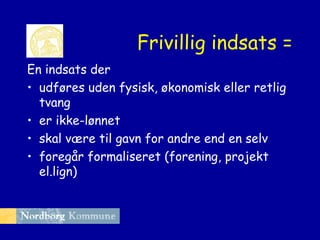 Frivillig indsats =
En indsats der
• udføres uden fysisk, økonomisk eller retlig
tvang
• er ikke-lønnet
• skal være til gavn for andre end en selv
• foregår formaliseret (forening, projekt
el.lign)

 