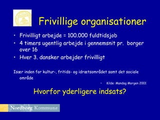 Frivillige organisationer
• Frivilligt arbejde = 100.000 fuldtidsjob
• 4 timers ugentlig arbejde i gennemsnit pr. borger
over 16
• Hver 3. dansker arbejder frivilligt
Især inden for kultur-, fritids- og idrætsområdet samt det sociale
område
•

Kilde: Mandag Morgen 2001

Hvorfor yderligere indsats?

 