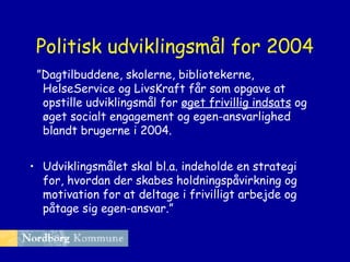 Politisk udviklingsmål for 2004
”Dagtilbuddene, skolerne, bibliotekerne,
HelseService og LivsKraft får som opgave at
opstille udviklingsmål for øget frivillig indsats og
øget socialt engagement og egen-ansvarlighed
blandt brugerne i 2004.
• Udviklingsmålet skal bl.a. indeholde en strategi
for, hvordan der skabes holdningspåvirkning og
motivation for at deltage i frivilligt arbejde og
påtage sig egen-ansvar.”

 