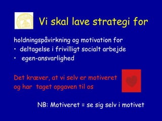 Vi skal lave strategi for
holdningspåvirkning og motivation for
• deltagelse i frivilligt socialt arbejde
• egen-ansvarlighed
Det kræver, at vi selv er motiveret
og har taget opgaven til os
NB: Motiveret = se sig selv i motivet

 