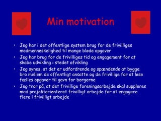 Min motivation
• Jeg har i det offentlige system brug for de frivilliges
medmenneskelighed til mange bløde opgaver
• Jeg har brug for de frivilliges tid og engagement for at
skabe udvikling i stedet afvikling
• Jeg synes, at det er udfordrende og spændende at bygge
bro mellem de offentligt ansatte og de frivillige for at løse
fælles opgaver til gavn for borgerne
• Jeg tror på, at det frivillige foreningsarbejde skal suppleres
med projektorienteret frivilligt arbejde for at engagere
flere i frivilligt arbejde

 
