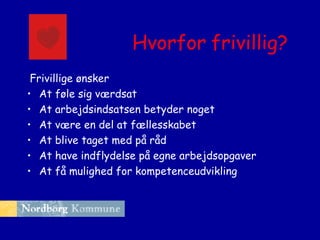 Hvorfor frivillig?
Frivillige ønsker
• At føle sig værdsat
• At arbejdsindsatsen betyder noget
• At være en del at fællesskabet
• At blive taget med på råd
• At have indflydelse på egne arbejdsopgaver
• At få mulighed for kompetenceudvikling

 