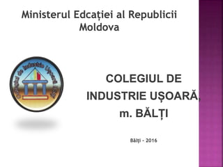 Ministerul Edcației al Republicii
Moldova
COLEGIUL DE
INDUSTRIE UȘOARĂ,
m. BĂLȚI
Bălți - 2016
 