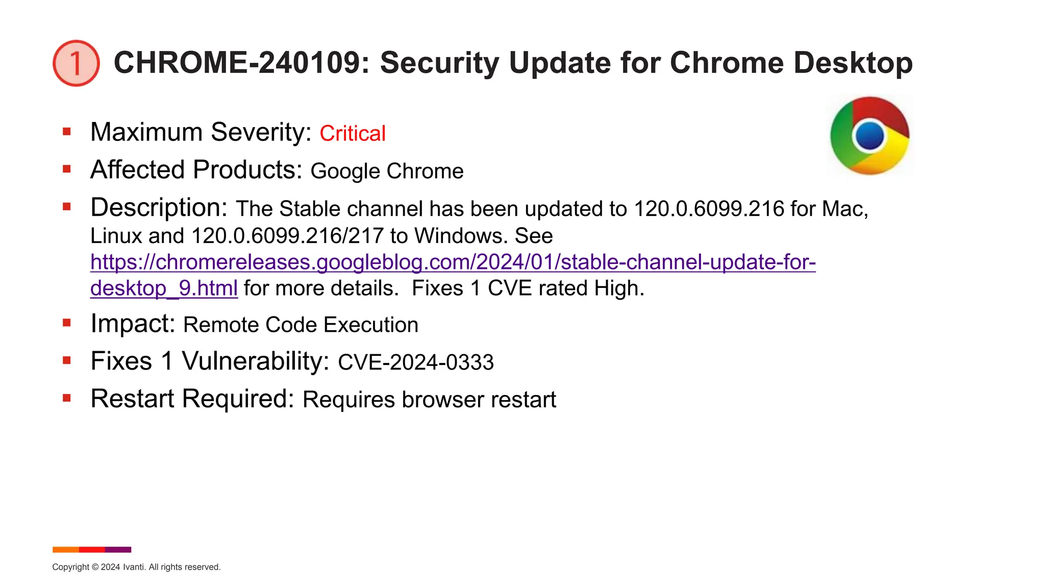 Copyright © 2024 Ivanti. All rights reserved.
CHROME-240109: Security Update for Chrome Desktop
 Maximum Severity: Critical
 Affected Products: Google Chrome
 Description: The Stable channel has been updated to 120.0.6099.216 for Mac,
Linux and 120.0.6099.216/217 to Windows. See
https://chromereleases.googleblog.com/2024/01/stable-channel-update-for-
desktop_9.html for more details. Fixes 1 CVE rated High.
 Impact: Remote Code Execution
 Fixes 1 Vulnerability: CVE-2024-0333
 Restart Required: Requires browser restart
 