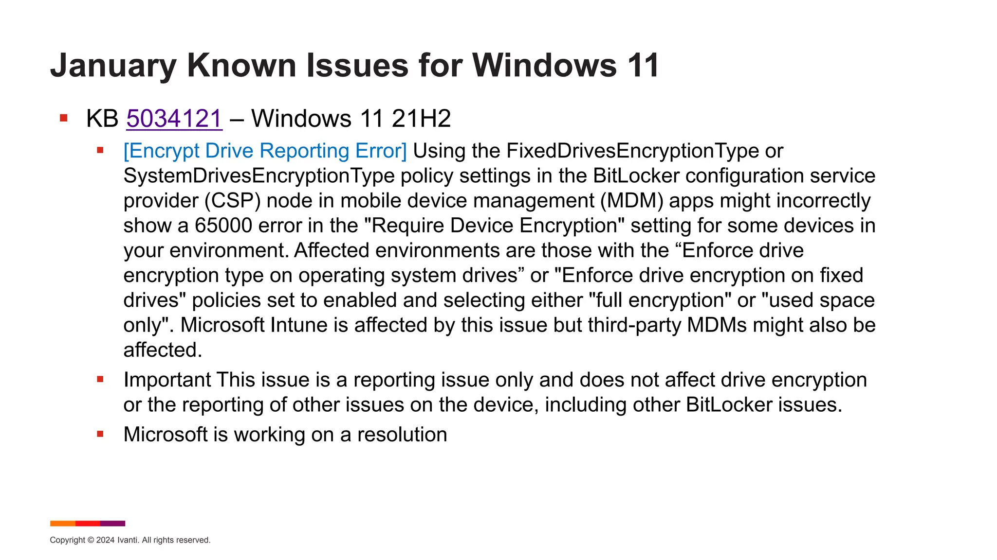 Copyright © 2024 Ivanti. All rights reserved.
January Known Issues for Windows 11
 KB 5034121 – Windows 11 21H2
 [Encrypt Drive Reporting Error] Using the FixedDrivesEncryptionType or
SystemDrivesEncryptionType policy settings in the BitLocker configuration service
provider (CSP) node in mobile device management (MDM) apps might incorrectly
show a 65000 error in the "Require Device Encryption" setting for some devices in
your environment. Affected environments are those with the “Enforce drive
encryption type on operating system drives” or "Enforce drive encryption on fixed
drives" policies set to enabled and selecting either "full encryption" or "used space
only". Microsoft Intune is affected by this issue but third-party MDMs might also be
affected.
 Important This issue is a reporting issue only and does not affect drive encryption
or the reporting of other issues on the device, including other BitLocker issues.
 Microsoft is working on a resolution
 