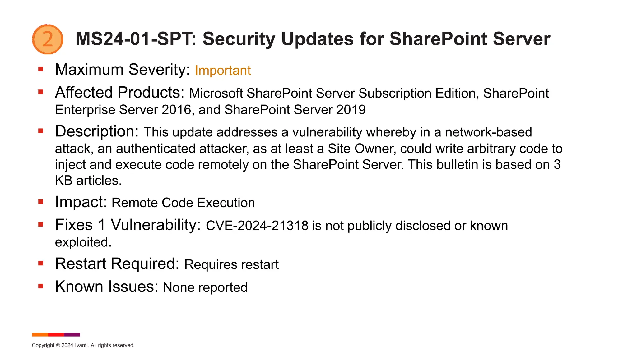 Copyright © 2024 Ivanti. All rights reserved.
MS24-01-SPT: Security Updates for SharePoint Server
 Maximum Severity: Important
 Affected Products: Microsoft SharePoint Server Subscription Edition, SharePoint
Enterprise Server 2016, and SharePoint Server 2019
 Description: This update addresses a vulnerability whereby in a network-based
attack, an authenticated attacker, as at least a Site Owner, could write arbitrary code to
inject and execute code remotely on the SharePoint Server. This bulletin is based on 3
KB articles.
 Impact: Remote Code Execution
 Fixes 1 Vulnerability: CVE-2024-21318 is not publicly disclosed or known
exploited.
 Restart Required: Requires restart
 Known Issues: None reported
 