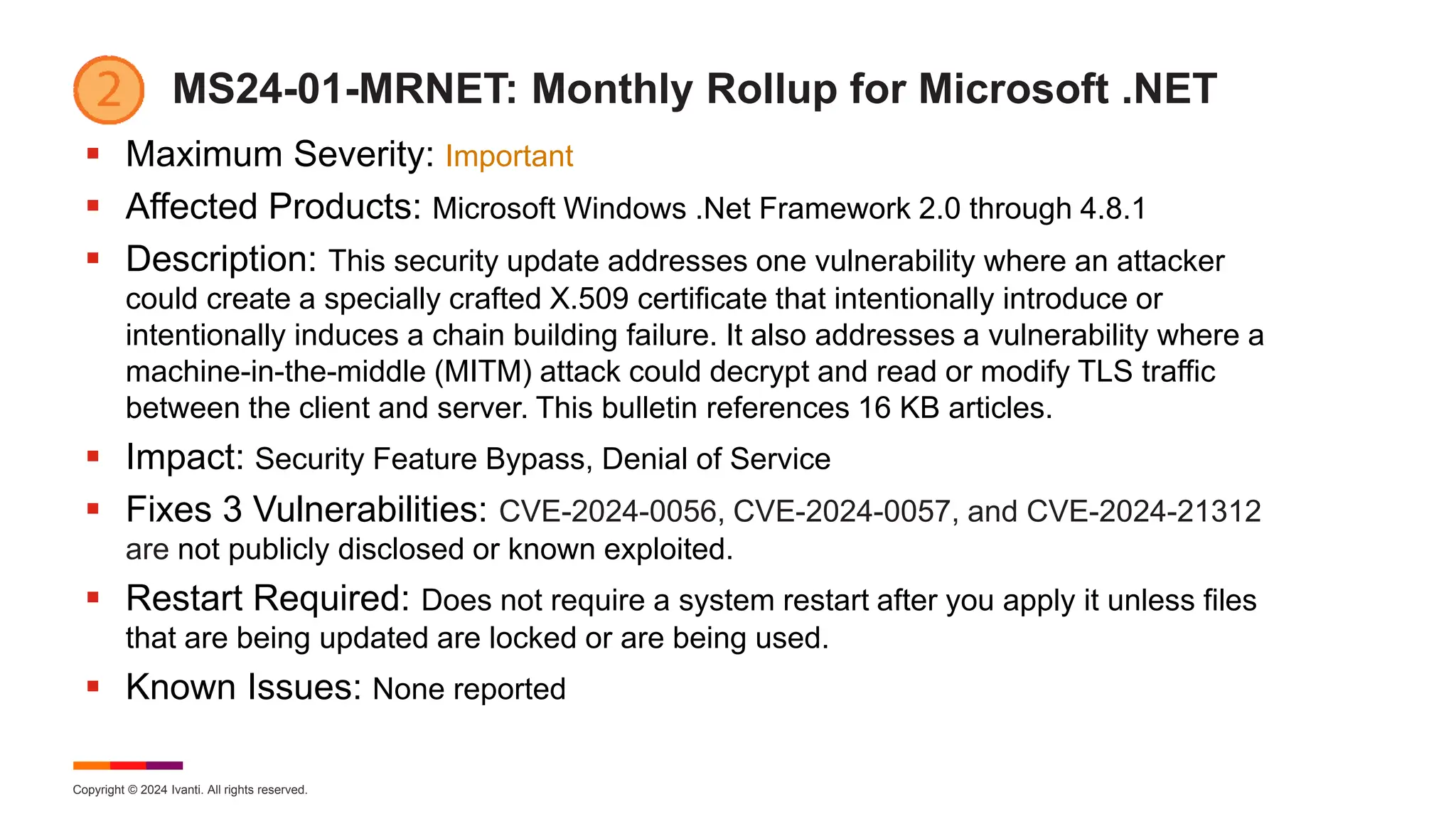 Copyright © 2024 Ivanti. All rights reserved.
MS24-01-MRNET: Monthly Rollup for Microsoft .NET
 Maximum Severity: Important
 Affected Products: Microsoft Windows .Net Framework 2.0 through 4.8.1
 Description: This security update addresses one vulnerability where an attacker
could create a specially crafted X.509 certificate that intentionally introduce or
intentionally induces a chain building failure. It also addresses a vulnerability where a
machine-in-the-middle (MITM) attack could decrypt and read or modify TLS traffic
between the client and server. This bulletin references 16 KB articles.
 Impact: Security Feature Bypass, Denial of Service
 Fixes 3 Vulnerabilities: CVE-2024-0056, CVE-2024-0057, and CVE-2024-21312
are not publicly disclosed or known exploited.
 Restart Required: Does not require a system restart after you apply it unless files
that are being updated are locked or are being used.
 Known Issues: None reported
 