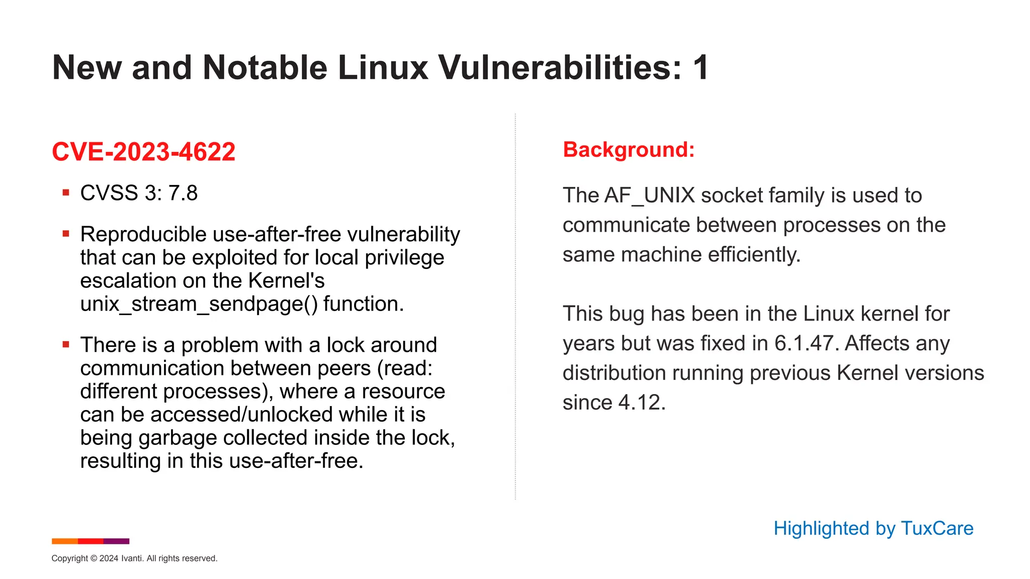 Copyright © 2024 Ivanti. All rights reserved.
CVE-2023-4622 Background:
 CVSS 3: 7.8
 Reproducible use-after-free vulnerability
that can be exploited for local privilege
escalation on the Kernel's
unix_stream_sendpage() function.
 There is a problem with a lock around
communication between peers (read:
different processes), where a resource
can be accessed/unlocked while it is
being garbage collected inside the lock,
resulting in this use-after-free.
The AF_UNIX socket family is used to
communicate between processes on the
same machine efficiently.
This bug has been in the Linux kernel for
years but was fixed in 6.1.47. Affects any
distribution running previous Kernel versions
since 4.12.
New and Notable Linux Vulnerabilities: 1
Highlighted by TuxCare
 