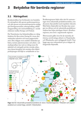 3 Betydelse för berörda regioner


3	 Betydelse för berörda regioner

3.1	 Näringslivet                                    free.

Kvarkentrafiken har fortfarande stor betydelse       Kvarkenregionens båda sidor står för samman-
för näringslivet dels genom godstransporterna        taget stora industriella produktionsvärden, som
och dels genom att persontransporterna möjlig-       dessutom ökar jämfört med respektive rikssnitt.
gör företagssamverkan, arbetspendling, utbild-       Med bättre färjetrafik över Kvarken kan syner-
ningspendling och sammanhållning av sociala          gier tas tillvara och de industriella produktions-
relationer mellan Sverige och Finland.               värdena kan höjas ytterligare främst i Kvarken-
                                                     regionen, men även i angränsande regioner.
För Västerbotten har finlandstrafiken en viktig
funktion för flera större företag bl a inom den      Motsvarande gäller även för de turistiska ak-
mekaniska industrin och inom pappersindu-            törerna, varvid många utbud, t ex Tropiclandia
strin. Den tidigare stora andelen finländare på      och Wasalandia, samt närliggande hotell i Vasa
båten, turister, tjänsteresenärer och arbets- och    byggt upp sina verksamheter på en tidigare väl
studiependlare, har varit en viktig resurs för       fungerande färjetrafik.
sjukvård och näringsliv på den svenska sidan,
men denna betydelse har minskat efter biljett-
prishöjningen till följd av avskaffandet av tax-




Figur 3.1 De industriella produktionsvärdena är stora i Kvarkenregionen. Tillväxten och export-
andelarna är också höga, särskilt i Österbotten


                                                    11
 