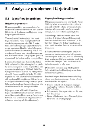 5 Analys av problemen i färjetrafiken


5	 Analys av problemen i färjetrafiken

5.1	 Identifierade problem                                 Låg upplevd fartygsstandard
                                                           Många av passagerarna som intervjuades 9 mars
Höga biljettprisnivåer                                     2012 såg behov av en fräschare båt och bättre
De passagerarenkäter som genomförts efter                  standard ombord. Stolarna upplevs emellertid
taxfreebortfallet mellan Umeå och Vasa visar att           bekväma och matutbudet uppfattas som till-
biljettpriset är den faktor som klart mest påver-          räckligt, men med förbättringsmöjligheter.
kar passagerarvolymerna.
                                                           Med tanke på att resändamålen för de som
Våra analyser och bedömningar visar att de                 rest efter de kraftiga biljettprishöjningarna i
höga prisnivåerna starkt bidragit till fortsatt            huvudsak är av karaktären ”måsteresor”, är det
minskning av passagerartalen. När den skat-                betydligt viktigare för de kvarvarande resenä-
tefria ombordförsäljningen upphörde kompen-                rerna att förbindelsen finns, än hur standarden
serade rederiet med kraftigt höjda biljettpriser,          är ombord.
vilket minskade resandet betydligt mer än vad
                                                           Konferensutrymmen efterfrågades inte av de
som kunde förklaras med enbart borttagen tax-
                                                           passagerare som var ombord vid stickprovsun-
free. Resultatet blev en kraftig negativ spiral för
                                                           dersökningen 9 mars 2012, men vår bedömning
resandet och för intäkterna från persontrafiken.
                                                           är att konferensmöjligheter sannolikt skulle öka
I samband med den socioekonomiska studien                  marknaden för färjan. Detta stöds även av de
2010 analyserades biljettprisets påverkan på oli-          turismintressenter vi talat med.
ka resenärskategorier, baserat på grunddata från
                                                           De resenärer som reser idag efterfrågar inte
resvaneundersökningarna 2000 och 2004. Den
                                                           heller särskild ombordförsäljning, annat än ett
tydliga slutsatsen av analysen var att biljettpris-
                                                           bättre restaurangutbud.
nivån 60 Euro, som gällde 2010, låg 50-100%
högre än vad som kunde motiveras om rederiet               I undersökningen framkom flera standardhöj-
ville maximera biljettintäkterna. Biljettpriserna          ningar som dagens passagerare önskar och som
hade uppenbart satts baserat på ett fokus på att           är relativt enkla att åtgärda:
hålla nere kostnaderna för ombordpersonal och              •	 Internet ombord, och eluttag som möjliggör
andra omkostnader för passagerartrafiken.                     uppkoppling via bärbar dator eller mobiltele-
                                                              fon/surfplatta.
Biljettpriserna var alldeles för höga för att
                                                           •	 Lekutrymme, eller någon större yta där barn
tillgodose medfinansierande aktörers intresse
                                                              kan ”leka av sig”
av att öka resandet (Finska staten, Österbottens
                                                           •	 Bättre utblickar mot havet. Nuvarande föns-
förbund, Vasa kommun och tidigare även Väs-
                                                              ter är små och svårtillgängliga.
terbottens landsting och Umeå kommun).




                                                      14
 