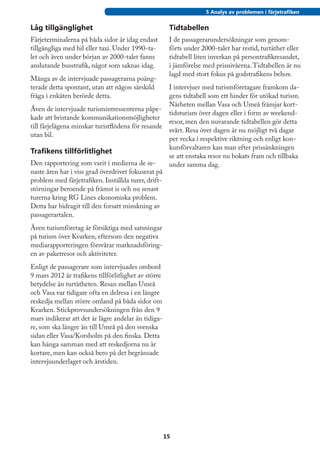 5 Analys av problemen i färjetrafiken


Låg tillgänglighet                                     Tidtabellen
Färjeterminalerna på båda sidor är idag endast         I de passagerarundersökningar som genom-
tillgängliga med bil eller taxi. Under 1990-ta-        förts under 2000-talet har restid, turtäthet eller
let och även under början av 2000-talet fanns          tidtabell liten inverkan på persontrafikresandet,
anslutande busstrafik, något som saknas idag.          i jämförelse med prisnivåerna. Tidtabellen är nu
                                                       lagd med stort fokus på godstrafikens behov.
Många av de intervjuade passagerarna poäng-
terade detta spontant, utan att någon särskild         I intervjuer med turismföretagare framkom da-
fråga i enkäten berörde detta.                         gens tidtabell som ett hinder för utökad turism.
                                                       Närheten mellan Vasa och Umeå främjar kort-
Även de intervjuade turismintressenterna påpe-
                                                       tidsturism över dagen eller i form av weekend-
kade att bristande kommunikationsmöjligheter
                                                       resor, men den nuvarande tidtabellen gör detta
till färjelägena minskar turistflödena för resande
                                                       svårt. Resa över dagen är nu möjligt två dagar
utan bil.
                                                       per vecka i respektive riktning och enligt kon-
                                                       kursförvaltaren kan man efter prissänkningen
Trafikens tillförlitlighet
                                                       se att enstaka resor nu bokats fram och tillbaka
Den rapportering som varit i medierna de se-           under samma dag.
naste åren har i viss grad överdrivet fokuserat på
problem med färjetrafiken. Inställda turer, drift-
störningar beroende på främst is och nu senast
turerna kring RG Lines ekonomiska problem.
Detta har bidragit till den forsatt minskning av
passagerartalen.
Även turismföretag är försiktiga med satsningar
på turism över Kvarken, eftersom den negativa
mediarapporteringen försvårar marknadsföring-
en av paketresor och aktiviteter.
Enligt de passagerare som intervjuades ombord
9 mars 2012 är trafikens tillförlitlighet av större
betydelse än turtätheten. Resan mellan Umeå
och Vasa var tidigare ofta en delresa i en längre
reskedja mellan större omland på båda sidor om
Kvarken. Stickprovsundersökningen från den 9
mars indikerar att det är lägre andelar än tidiga-
re, som ska längre än till Umeå på den svenska
sidan eller Vasa/Korsholm på den finska. Detta
kan hänga samman med att reskedjorna nu är
kortare, men kan också bero på det begränsade
intervjuunderlaget och årstiden.




                                                      15
 