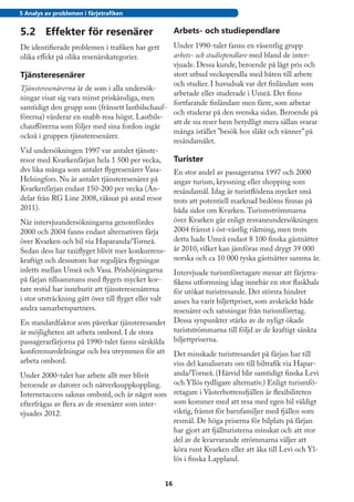 5 Analys av problemen i färjetrafiken


5.2	 Effekter för resenärer                             Arbets- och studiependlare
De identifierade problemen i trafiken har gett   Under 1990-talet fanns en väsentlig grupp
olika effekt på olika resenärskategorier.        arbets- och studiependlare med bland de inter-
                                                 vjuade. Dessa kunde, beroende på lågt pris och
Tjänsteresenärer                                 stort utbud veckopendla med båten till arbete
                                                 och studier. I huvudsak var det finländare som
Tjänsteresenärerna är de som i alla undersök-
                                                 arbetade eller studerade i Umeå. Det finns
ningar visat sig vara minst priskänsliga, men
                                                 fortfarande finländare men färre, som arbetar
samtidigt den grupp som (frånsett lastbilschauf-
                                                 och studerar på den svenska sidan. Beroende på
förerna) värderar en snabb resa högst. Lastbils-
                                                 att de nu reser hem betydligt mera sällan svarar
chaufförerna som följer med sina fordon ingår
                                                 många istället ”besök hos släkt och vänner” på
också i gruppen tjänsteresenärer.
                                                 resändamålet.
Vid undersökningen 1997 var antalet tjänste-
resor med Kvarkenfärjan hela 1 500 per vecka,    Turister
dvs lika många som antalet flygresenärer Vasa-   En stor andel av passagerarna 1997 och 2000
Helsingfors. Nu är antalet tjänsteresenärer på   angav turism, kryssning eller shopping som
Kvarkenfärjan endast 150-200 per vecka (An-      resändamål. Idag är turistflödena mycket små
delar från RG Line 2008, räknat på antal resor   trots att potentiell marknad bedöms finnas på
2011).                                           båda sidor om Kvarken. Turismströmmarna
När intervjuundersökningarna genomfördes                över Kvarken går enligt resvaneundersökningen
2000 och 2004 fanns endast alternativen färja           2004 främst i öst-västlig riktning, men trots
över Kvarken och bil via Haparanda/Torneå.              detta hade Umeå endast 8 100 finska gästnätter
Sedan dess har taxiflyget blivit mer konkurrens-        år 2010, vilket kan jämföras med drygt 39 000
kraftigt och dessutom har reguljära flygningar          norska och ca 10 000 tyska gästnätter samma år.
inletts mellan Umeå och Vasa. Prishöjningarna           Intervjuade turismföretagare menar att färjetra-
på färjan tillsammans med flygets mycket kor-           fikens utformning idag innebär en stor flaskhals
tare restid har inneburit att tjänsteresenärerna        för utökat turistresande. Det största hindret
i stor utsträckning gått över till flyget eller valt    anses ha varit biljettpriset, som avskräckt både
andra samarbetspartners.                                resenärer och satsningar från turismföretag.
En standardfaktor som påverkar tjänsteresandet          Dessa synpunkter stärks av de nyligt ökade
är möjligheten att arbeta ombord. I de stora            turistströmmarna till följd av de kraftigt sänkta
passagerarfärjorna på 1990-talet fanns särskilda        biljettpriserna.
konferensavdelningar och bra utrymmen för att   Det minskade turistresandet på färjan har till
arbeta ombord.                                  viss del kanaliserats om till biltrafik via Hapar-
Under 2000-talet har arbete allt mer blivit     anda/Torneå. (Härvid blir samtidigt finska Levi
beroende av datorer och nätverksuppkoppling.    och Yllös tydligare alternativ.) Enligt turismfö-
Internetaccess saknas ombord, och är något som retagare i Västerbottensfjällen är flexibiliteten
efterfrågas av flera av de resenärer som inter- som kommer med att resa med egen bil väldigt
vjuades 2012.                                   viktig, främst för barnfamiljer med fjällen som
                                                resmål. De höga priserna för bilplats på färjan
                                                har gjort att fjällturisterna minskat och att stor
                                                del av de kvarvarande strömmarna väljer att
                                                köra runt Kvarken eller att åka till Levi och Yl-
                                                lös i finska Lappland.


                                                   16
 