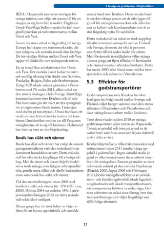 5 Analys av problemen i färjetrafiken

IKEA i Haparanda motiverar omvägen för                sociala band över Kvarken. Dessa sociala band
många turister, som väljer att stanna till för att    är mycket viktiga genom att de ofta ligger till
shoppa på väg hem från resmålet. Flyglinjen           grund för näringslivssamverkan och olika for-
Umeå-Vasa-Riga bedöms endast ha haft mar-             mer av kultur- och kunskapsutbyte som är av
ginell påverkan på turistströmmarna mellan            stor långsiktig nytta för samhället.
Umeå och Vasa.
                                                      Detta resändamål har också en stark koppling
Senare års stora utbud av lågprisflyg till övriga     till arbetsmarknadssamspelet mellan Finland
Europa har skapat nya turismmarknader, där            och Sverige, eftersom det ofta är personer
mer avlägsna och exotiska resmål ökat kraftigt.       som flyttat till det andra landet för arbete.
De öst-västliga flödena mellan Umeå och Vasa          Med försämrade resmöjligheter väljer många
tappar till fördel för mer södergående turism.        i denna grupp att flytta tillbaka till hemlandet
                                                      och därmed minskar arbetskraftsutbytet. Detta
En ny trend ökar attraktiviteten hos Umeå
                                                      har under 2000-talet bland annat märkts inom
och Vasa. Det exotiska i norr lockar turister i
                                                      sjukvården och industrin i Västerbotten.
syd-nordlig riktning från länder som Schweiz,
Frankrike, Belgien, Polen och Storbrittanien.         5.3	 Effekter för
Enligt SCB ökade antalet gästnätter i Väster-
botten med 7% under 2011, vilket också var                 godstransportörer
den största ökningen i hela Sverige. Bristfälliga     Godstransporterna över Kvarken har ökat
kommunikationer över Kvarken och till och             kraftigare än övrig handel mellan Sverige och
från hamnarna gör det svårt att dra synerginyt-       Finland, vilket hänger samman med den starka
tor av regionernas ökade turism. I intervjun          tillväxten i Österbotten och Västerbotten och
med chefen på turistbyrån i Umeå framkom ett          ökat näringslivssamarbete mellan länderna.
starkt intresse från utländska turister att kom-
binera Umeåbesöket med en tur till Vasa, men          Trots detta visade studien 2010 att många
svårigheterna att ta sig till hamnen i Holmsund       godstransportörer väljer rutten via Haparanda/
har visat sig vara en stor begränsning.               Torneå av prisskäl och även på grund av de
                                                      osäkerheter som finns avseende färjans tidtabell
Besök hos släkt och vänner                            under delar av året.
Besök hos släkt och vänner har enligt de senaste      Kvarkenfärjetrafikens tillkortakommanden med
passagerarstudierna varit det resändamål som          issituationen i mars 2011 innebar långa up-
dominerat huvuddelen av året. Detta resända-          pehåll i godstrafiken. Ingen särskild studie är
mål har ofta starka kopplingar till arbetspend-       gjord av vilka konsekvenser dessa avbrott inne-
ling. Med de sämre och dyrare färjeförbindel-         burit för näringslivet. Baserat på studier av stora
serna torde många, som tidigare arbetspendlat         oplanerade avbrott på den svenska Stambanan
ofta, pendla mera sällan och därför karaktärisera     (Ekträsk 2005, Aspeå 2008 och Grötingen
resan som besök hos släkt och vänner.                 2011), består näringslivseffekterna av produk-
                                                      tions- och försäljningsbortfall, ökade lagerhåll-
Vid den undersökningen i mars 2008 stod
                                                      ningskostnader och ökade transportkostnader,
besök hos släkt och vänner för 37% (RG Line,
                                                      när transporterna behöver ta andra vägar. Ge-
2008). Hösten 2004 var andelen 45%. I stick-
                                                      nom avbrotten ser också vissa företag över sina
provsundersökningen 2012 var detta resända-
                                                      transportlösningar och väljer långsiktigt mer
mål också klart vanligast.
                                                      tillförlitliga alternativ.
Denna grupp har ett stort behov av färjetra-
fiken för att kunna upprätthålla och utveckla


                                                     17
 
