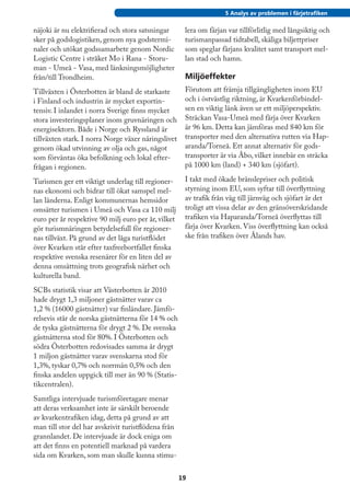 5 Analys av problemen i färjetrafiken

näjoki är nu elektrifierad och stora satsningar       lera om färjan var tillförlitlig med långsiktig och
sker på godslogistiken, genom nya godstermi-          turismanpassad tidtabell, skäliga biljettpriser
naler och utökat godssamarbete genom Nordic           som speglar färjans kvalitet samt transport mel-
Logistic Centre i stråket Mo i Rana - Storu-          lan stad och hamn.
man - Umeå - Vasa, med länkningsmöjligheter
från/till Trondheim.                                  Miljöeffekter
Tillväxten i Österbotten är bland de starkaste        Förutom att främja tillgängligheten inom EU
i Finland och industrin är mycket exportin-           och i östvästlig riktning, är Kvarkenförbindel-
tensiv. I inlandet i norra Sverige finns mycket       sen en viktig länk även ur ett miljöperspektiv.
stora investeringsplaner inom gruvnäringen och        Sträckan Vasa-Umeå med färja över Kvarken
energisektorn. Både i Norge och Ryssland är           är 96 km. Detta kan jämföras med 840 km för
tillväxten stark. I norra Norge växer näringslivet    transporter med den alternativa rutten via Hap-
genom ökad utvinning av olja och gas, något           aranda/Torneå. Ett annat alternativ för gods-
som förväntas öka befolkning och lokal efter-         transporter är via Åbo, vilket innebär en sträcka
frågan i regionen.                                    på 1000 km (land) + 340 km (sjöfart).

Turismen ger ett viktigt underlag till regioner-      I takt med ökade bränslepriser och politisk
nas ekonomi och bidrar till ökat samspel mel-         styrning inom EU, som syftar till överflyttning
lan länderna. Enligt kommunernas hemsidor             av trafik från väg till järnväg och sjöfart är det
omsätter turismen i Umeå och Vasa ca 110 milj         troligt att vissa delar av den gränsöverskridande
euro per år respektive 90 milj euro per år, vilket    trafiken via Haparanda/Torneå överflyttas till
gör turismnäringen betydelsefull för regioner-        färja över Kvarken. Viss överflyttning kan också
nas tillväxt. På grund av det låga turistflödet       ske från trafiken över Ålands hav.
över Kvarken står efter taxfreebortfallet finska
respektive svenska resenärer för en liten del av
denna omsättning trots geografisk närhet och
kulturella band.
SCBs statistik visar att Västerbotten år 2010
hade drygt 1,3 miljoner gästnätter varav ca
1,2 % (16000 gästnätter) var finländare. Jämfö-
relsevis står de norska gästnätterna för 14 % och
de tyska gästnätterna för drygt 2 %. De svenska
gästnätterna stod för 80%. I Österbotten och
södra Österbotten redovisades samma år drygt
1 miljon gästnätter varav svenskarna stod för
1,3%, tyskar 0,7% och norrmän 0,5% och den
finska andelen uppgick till mer än 90 % (Statis-
tikcentralen).
Samtliga intervjuade turismföretagare menar
att deras verksamhet inte är särskilt beroende
av kvarkentrafiken idag, detta på grund av att
man till stor del har avskrivit turistflödena från
grannlandet. De intervjuade är dock eniga om
att det finns en potentiell marknad på vardera
sida om Kvarken, som man skulle kunna stimu-

                                                     19
 