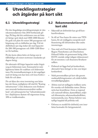 6 Utvecklingsstrategier och åtgärder på kort sikt


6	 Utvecklingsstrategier
   och åtgärder på kort sikt
6.1	 Utvecklingsstrategi                                 6.2	 Rekommendationer på
                                                              kort sikt
För den långsiktiga utvecklingsstrategin är våra         •	 Säkerställ att driftstödet kan gå till kon-
rekommendationer från 2010 fortfarande gil-                 kursförvaltaren.
tiga. På lång sikt bör ambitionen vara att hitta
ett fartyg i gott skick med 1800-2000 filmeter           •	 Se till att Vasa hamn får status som TEN-
för gods och plats för minst 300 passagerare vid            hamn, för att möjliggöra europeisk med-
högsäsong och en dubbeltur per dag. Vid två                 finansiering till infrastruktur eller andra
dubbelturer per dag räcker det med kapacitet                investeringar.
för 200-300 passagerare och 1000-1200 filme-             •	 Vasa stad och Umeå kommun (alternativt
ter för lastbilar.                                          Region Västerbotten och Österbottens
På den korta sikten krävs ett fartyg som är                 förbund) bildar ett gemensamt bolag (eller
tillförlitligt och minst motsvarar standarden på            EGTS-område enligt tidigare diskussioner)
dagens fartyg.                                              för att investera i och finansiera Kvarkent-
                                                            rafiken.
Ett alternativ till högre kapacitet under högsä-
song är frekventare turer. Sommartid är möj-             •	 Förbered att lägga bud på konkursboet,
ligheterna bättre för snabbare och frekventare              alternativt hyra fartyget av den som köper
turer. För terminalhanteringen är det angeläget             konkursboet.
med ett fartyg som kan lasta och lossa fordon i          •	 Stärk persontrafiken på kort sikt genom
både för och akter.                                         marknadsföringsinsatser och stärkt kollek-
För att klara den stora investering som krävs               tivtrafiktillgänglighet.
kan det finnas möjligheter till stöd för ”floating       •	 Arbeta med att tydliggöra trafikens nytta
infrastructure”. I den diskussion som förekom-              för svenska och finländska staten. Denna
mer avseende konkurrensneutralitet mellan                   nytta kan kvantifieras i form av regional
land- och sjötransporter har ”infrastrukturande-            och nationell tillväxt, skatteeffekter, miljö-
len i färjelinjerna skattats till någonstans kring          och klimatnytta, arbetsmarknadseffekter,
30% av totalkostnaden.                                      turismstatistik, mm. Nyttan behöver vara
                                                            tydligt kopplad till politiska mål.
                                                         •	 Utforma en modell för driftstöd, som inne-
                                                            fattar kostnader för fartygsmateriel.




                                                    20
 