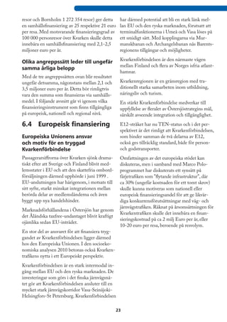 resor och Bornholm 1 272 354 resor) ger detta       har därmed potential att bli en stark länk mel-
en samhällsfinansiering av 25 respektive 21 euro    lan EU och den ryska marknaden, förutsatt att
per resa. Med motsvarande finansieringsgrad av      terminalfunktionerna i Umeå och Vasa löses på
100 000 personresor över Kvarken skulle detta       ett smidigt sätt. Med kopplingarna via Mur-
innebära en samhällsfinansiering med 2,1-2,5        manskbanan och Archangelsbanan nås Barents-
miljoner euro per år.                               regionens tillgångar och möjligheter.
                                                    Kvarkenförbindelsen är den närmaste vägen
Olika angreppssätt leder till ungefär
                                                    mellan Finland och flera av Norges isfria atlant-
samma årliga belopp
                                                    hamnar.
Med de tre angreppssätten ovan blir resultatet
ungefär detsamma, någonstans mellan 2,1 och         Kvarkenregionen är en gränsregion med tra-
3,5 miljoner euro per år. Detta bör rimligtvis      ditionellt starka samarbeten inom utbildning,
vara den summa som finansieras via samhälls-        näringsliv och turism.
medel. I följande avsnitt går vi igenom vilka       En stärkt Kvarkenförbindelse medverkar till
finansieringsinstrument som finns tillgängliga      uppfyllelse av fleralet av Östersjöstrategins mål,
på europeisk, nationell och regional nivå.          särskilt avseende integration och tillgänglighet.

6.4	 Europeisk finansiering                         E12-stråket har nu TEN-status och i det per-
                                                    spektivet är det rimligt att Kvarkenförbindelsen,
Europeiska Unionens ansvar                          som binder samman de två delarna av E12,
och motiv för en tryggad                            också ges tillräcklig standard, både för person-
Kvarkenförbindelse                                  och godstransporter.
Passagerarsiffrorna över Kvarken sjönk drama-       Omfattningen av det europeiska stödet kan
tiskt efter att Sverige och Finland blivit med-     diskuteras, men i samband med Marco Polo-
lemsstater i EU och att den skattefria ombord-      programmet har diskuterats ett synsätt på
försäljningen därmed upphörde i juni 1999 .         färjetrafiken som ”flytande infrastruktur”, där
EU-anslutningen har härigenom, i motsats till       ca 30% (ungefär kostnaden för ett tomt skrov)
sitt syfte, starkt minskat integrationen mellan     skulle kunna motiveras som nationell eller
berörda delar av medlemsländerna och även           europeisk finansieringsandel för att ge likvär-
byggt upp nya handelshinder.                        diga konkurrensförutsättningar med väg- och
                                                    järnvägstrafiken. Räknat på årsomsättningen för
Marknadsförhållandena i Östersjön har genom
                                                    Kvarkentrafiken skulle det innebära en finan-
det Åländska taxfree-undantaget blivit kraftigt
                                                    sieringskostnad på ca 2 milj Euro per år, eller
ojämlika sedan EU-inträdet.
                                                    10-20 euro per resa, beroende på resvolym.
En stor del av ansvaret för att finansiera tryg-
gandet av Kvarkenförbindelsen ligger därmed
hos den Europeiska Unionen. I den socioeko-
nomiska analysen 2010 betonas också Kvarken-
trafikens nytta i ett Europeiskt perspektiv.
Kvarkenförbindelsen är en stark intermodal in-
gång mellan EU och den ryska marknaden. De
investeringar som görs i det finska järnvägsnä-
tet gör att Kvarkenförbindelsen ansluter till en
mycket stark järnvägskorridor Vasa-Seinäjoki-
Helsingfors-St Petersburg. Kvarkenförbindelsen

                                                   23
 