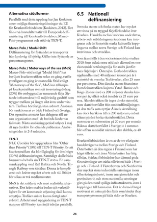 Alternativa stödformer                                     6.5	 Nationell
Parallellt med detta uppdrag har Jan Koskinen                   delfinansiering
utrett möjliga finansieringslösningar via EU
för Kvarkenförbindelsen (Koskinen, 2012). Det              Svenska staten och finska staten har mycket
finns två huvudalternativ till Europeisk delfi-            att vinna på en tryggad färjeförbindelse över
nansiering till Kvarkenförbindelsen; Marco-                Kvarken. Handeln mellan länderna underlättas,
Polo-programmet och stöd via TEN-T.                        arbets- och utbildningsmarknaderna kan inte-
                                                           greras och de historiskt starka kulturella kopp-
Marco Polo / Modal Shift                                   lingarna mellan norra Sverige och Finland kan
Delfinansiering för flyttandet av transporter              återvinnas och utvecklas.
från landsväg till sjöväg. Gäller inte flyttande av
                                                   Som framhölls i den socioekonomiska studien
persontransporter.
                                                   2010 finns också stora stöd och därmed en stor
Marco Polo / Motorways of the sea (MoS)            ekonomisk betalningsvilja för andra jämför-
Marco-Polo-stöd enligt ”Modal Shift” har           bara färjelinjer i Östersjön. Gotlandstrafiken
beviljats kvarkentrafiken redan en gång, varför    upphandlas med 40 miljoner kronor per år i
ytterligare en gång är osannolik. Stöd enligt      statsstöd via svenska Trafikverket, eller 25 euro
”Motorways of the Sea”, MoS kan tillämpas          per personresa. Den danska staten finansierar
på kvarkentrafiken som ett investeringsbidrag      Bornholmstrafiken linjerna Ystad-Rønne och
(20%) för ombyggnad av nuvarande färja (fly-       Køge-Ronne med ca 200 miljoner danska kro-
tande infrastruktur) till miljövänlig gasdrift som nor per år, vilket också innebär ca 25 euro per
tryggar trafiken på längre sikt även under vin-    resa. Ålandstrafiken får inget direkt statsstöd,
tern. Trafiken bör fortgå utan avbrott. Ansökan men skattebortfallet från ombordförsäljningen
bör sanktioneras av både Finland och Sverige.      på den trafik som nyttjar Ålands särställning
Det operativa ansvaret kan delegeras till an-      kan dock beräknas till ca 200 milj euro, enbart
nan organisation med de berörda ländernas          räknat på det finska skattebortfallet. Detta
fullmakt. Nästa ansökningsperiod utlyses i maj     motsvarar en subvention på 20 euro per resenär.
då nya direktiv för sökande publiceras. Ansök-     Räknas skattebortfallet i Sverige in i summan
ningstiden är 2-3 månader.                         blir siffran sannolikt närmare den dubbla, ca 40
                                                   euro.
TEN-T
                                                           Kvarkenförbindelsen är en av de tre viktigaste
NLC Corridor bör uppgraderas från ”Other
                                                           handelsvägarna mellan Sverige och Finland.
than Priority” (10%) till TEN-T Priority för att
                                                           Österbotten är den region i Finland som har
kvarkentrafiken ska bli tillgänglig för den högre
                                                           högst tillväxt och även Västerbotten har hög
(30 %) delfinansieringen. Samtidigt skulle båda
                                                           tillväxt. Stärkta förbindelser har därmed goda
hamnarna behålla sin TEN-T status. En sam-
                                                           förutsättningar att stärka tillväxten både i Sveri-
mankoppling med Rail Baltica och Nordic Tri-
                                                           ge och i Finland. I Västerbotten och Norrbotten
angle Railway vore tänkbar. Denna är kompli-
                                                           sker mycket stora industriella satsningar inom
cerat och kräver mycket arbete och tid. Stödet
                                                           tillverkningsindustri, inom energiområdet och
bör sökas av två medlemsstater.
                                                           gruvindustrin och stora nationella satsningar
MoS är det enklaste och mest realistiska alter-            görs på den nord-sydliga infrastrukturen, även i
nativet. Det krävs snabba beslut och verkstäl-             kopplingen till hamnarna. Det är därmed högst
lighet för att kommande utlysning skall kunna              motiverat att satsa på den länk som binder ihop
utnyttjas. Trafiken måste kunna fortgå utan                transportsystemen på båda sidor av Kvarken.
avbrott. Arbetet med uppgradering av TEN-T
statusen till Priority kan ändå inledas parallellt.

                                                      24
 