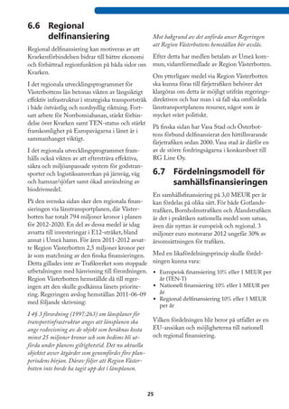 6.6	 Regional
     delfinansiering                                  Mot bakgrund av det anförda anser Regeringen
                                                      att Region Västerbottens hemställan bör avslås.
Regional delfinansiering kan motiveras av att
Kvarkenförbindelsen bidrar till bättre ekonomi        Efter detta har medlen betalats av Umeå kom-
och förbättrad regionfunktion på båda sidor om        mun, vidareförmedlade av Region Västerbotten.
Kvarken.
                                                    Om ytterligare medel via Region Västerbotten  
I det regionala utvecklingsprogrammet för           ska kunna föras till färjetrafiken behöver det
Västerbottens län betonas vikten av långsiktigt     klargöras om detta är möjligt utifrån regerings-
effektiv infrastruktur i strategiska transportstråk direktiven och hur man i så fall ska omfördela
i både östvästlig och nordsydlig riktning. Fort-    länstransportplanens resurser, något som är
satt arbete för Norrbotniabanan, stärkt förbin-     mycket svårt politiskt.
delse över Kvarken samt TEN-status och stärkt
                                                    På finska sidan har Vasa Stad och Österbot-
framkomlighet på Europavägarna i länet är i
                                                    tens förbund delfinansierat den hittillsvarande
sammanhanget viktigt.
                                                    färjetrafiken sedan 2000. Vasa stad är därför en
I det regionala utvecklingsprogrammet fram-         av de större fordringsägarna i konkursboet till
hålls också vikten av att eftersträva effektiva,    RG Line Oy.
säkra och miljöanpassade system för godstran-
sporter och logistiksamverkan på järnväg, väg       6.7	 Fördelningsmodell för
och hamnar/sjöfart samt ökad användning av                    samhällsfinansieringen
biodrivmedel.
                                                    En samhällsfinansiering på 3,0 MEUR per år
På den svenska sidan sker den regionala finan-      kan fördelas på olika sätt. För både Gotlands-
sieringen via länstransportplanen, där Väster-      trafiken, Bornholmstrafiken och Ålandstrafiken
botten har totalt 794 miljoner kronor i planen      är det i praktiken nationella medel som satsas,
för 2012-2020. En del av dessa medel är idag        även där nyttan är europeisk och regional. 3
avsatta till investeringar i E12-stråket, bland     miljoner euro motsvarar 2012 ungefär 30% av
annat i Umeå hamn. För åren 2011-2012 avsat- årsomsättningen för trafiken.
te Region Västerbotten 2,5 miljoner kronor per
år som matchning av den finska finansieringen. Med en likafördelningsprincip skulle fördel-
Detta gillades inte av Trafikverket som stoppade ningen kunna vara:
utbetalningen med hänvisning till förordningen. •	 Europeisk finansiering 10% eller 1 MEUR per
Region Västerbotten hemställde då till reger-          år (TEN-T)
ingen att den skulle godkänna länets priorite-      •	 Nationell finansiering 10% eller 1 MEUR per
ring. Regeringen avslog hemställan 2011-06-09          år
                                                    •	 Regional delfinansiering 10% eller 1 MEUR
med följande skrivning:
                                                          per år
I 4§ 3 förordning (1997:263) om länsplaner för
transportinfrastruktur anges att länsplanen ska       Vilken fördelningen blir beror på utfallet av en
ange redovisning av de objekt som beräknas kosta      EU-ansökan och möjligheterna till nationell
minst 25 miljoner kronor och som bedöms bli ut-       och regional finansiering.
förda under planens giltighetstid. Det nu aktuella
objektet avser åtgärder som genomfördes före plan-
periodens början. Därav följer att Region Väster-
botten inte borde ha tagit upp det i länsplanen.



                                                     25
 