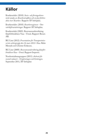 Källor
Kvarkenrådet. (2010). Socio- och företagsekono-
misk analys av Kvarkentrafiken och en fast förbin-
delse över Kvarken. Rapport ÅF Infraplan.
Kvarkenrådet. (2010). Kvarkenregionen - Om-
världsförutsättningar. Rapport ÅF Infraplan.
Kvarkenrådet (2005). Resevaneundersökning
färjeförbindelsen Vasa - Umeå. Rapport Resurs
AB.
RG Line (2012). Presentation för Transportmin-
seriets arbetsgrupp den 16 mars 2012 i Vasa. Reko
Mersylä och Christer Eriksson.
RG Line (2008). Resevaneundersökning färjeför-
bindelsen Vasa - Umeå. Rapport Improve.
Norrbotniabanegruppen (2011). Avbrott för
svensk industri - Urspårningen vid Grötingen.
September 2011, ÅF Infraplan




                                                     26
 