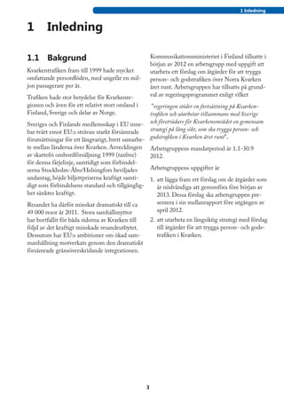 1 Inledning


1	 Inledning

1.1	 Bakgrund                                         Kommunikationsministeriet i Finland tillsatte i
                                                      början av 2012 en arbetsgrupp med uppgift att
Kvarkentrafiken fram till 1999 hade mycket            utarbeta ett förslag om åtgärder för att trygga
omfattande personflöden, med ungefär en mil-          person- och godstrafiken över Norra Kvarken
jon passagerare per år.                               året runt. Arbetsgruppen har tillsatts på grund-
Trafiken hade stor betydelse för Kvarkenre-           val av regeringsprogrammet enligt vilket
gionen och även för ett relativt stort omland i     ”regeringen stöder en fortsättning på Kvarken-
Finland, Sverige och delar av Norge.               trafiken och utarbetar tillsammans med Sverige
Sveriges och Finlands medlemsskap i EU inne- och företrädare för Kvarkenområdet en gemensam
bar tvärt emot EU:s strävan starkt försämrade      strategi på lång sikt, som ska trygga person- och
förutsättningar för ett långvarigt, brett samarbe- godstrafiken i Kvarken året runt”.
te mellan länderna över Kvarken. Avvecklingen Arbetsgruppens mandatperiod är 1.1-30.9
av skattefri ombordförsäljning 1999 (taxfree)      2012.
för denna färjelinje, samtidigt som förbindel-
serna Stockholm-Åbo/Helsingfors beviljades         Arbetsgruppens uppgifter är
undantag, höjde biljettpriserna kraftigt samti-    1.	 att lägga fram ett förslag om de åtgärder som
digt som förbindelsens standard och tillgänglig-       är nödvändiga att genomföra före början av
het sänktes kraftigt.                                  2013. Dessa förslag ska arbetsgruppen pre-
Resandet ha därför minskat dramatiskt till ca           sentera i sin mellanrapport före utgången av
49 000 resor år 2011. Stora samhällsnyttor              april 2012.
har bortfallit för båda sidorna av Kvarken till       2.	 att utarbeta en långsiktig strategi med förslag
följd av det kraftigt minskade resandeutbytet.            till åtgärder för att trygga person- och gods-
Dessutom har EU:s ambitioner om ökad sam-                 trafiken i Kvarken.
manhållning motverkats genom den dramatiskt
försämrade gränsöverskridande integrationen.




                                                  3
 