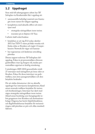1 Inledning


1.2	 Uppdraget
Som stöd till arbetsgruppens arbete har ÅF
Infraplan via Kvarkenrådet fått i uppdrag att:
•	 sammanställa befintligt material som framta-
   gits inom ramen för tidigare uppdrag
•	 komplettera med aktuella siffror och inter-
   vjuer med
	 •	   strategiska näringsidkare inom turism
	 •	   resenärer på en färjetur t/fr Vasa
I arbetet skall också beaktas:
•	 betydelsen av att väg E12 sedan oktober
   2011 har TEN-T status på både svenska och
   finska sidan av Kvarken och ingår i Compre-
   hensive Network för vägar och hamnar
•	 hur regionernas och ländernas utveckling
   påverkas
Denna rapport redovisar ÅF Infraplans del-
uppdrag. Fokus är på persontrafiken eftersom
godstrafiken visat sig fungera väl, medan per-
sontrafiken uppvisat en kraftig minskning.
I utredningen 2009-2010 genomfördes totalt
27 intervjuer med näringslivet på ömse sidor av
Kvarken. Fokus för dessa intervjuer var gods-
trafiken, men även passagerartrafiken och dess
betydelse beaktades.
För att stärka slutsatserna i det nu aktuella
uppdraget har intervjuerna kompletterats, bland
annat avseende trafikens betydelse för turism-
och besöksnäringen. Intervjuer har skett med
några strategiska näringsidkare inom turism
(bland annat bussbolag som framgångsrikt in-
lett gruppresor över Kvarken och destinations-
bolag). Frågorna har berört färjeförbindelsens
och flygförbindelsernas betydelse för turismnä-
ringen, inkl påverkan av pris och olika standard-
faktorer.




                                                  4
 
