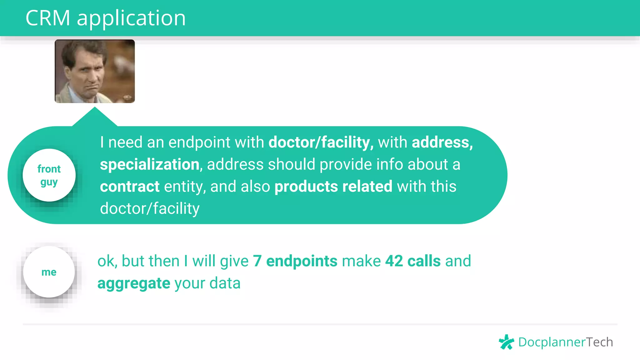 DocplannerTech
CRM application
front
guy
I need an endpoint with doctor/facility, with address,
specialization, address should provide info about a
contract entity, and also products related with this
doctor/facility
ok, but then I will give 7 endpoints make 42 calls and
aggregate your data
me
 