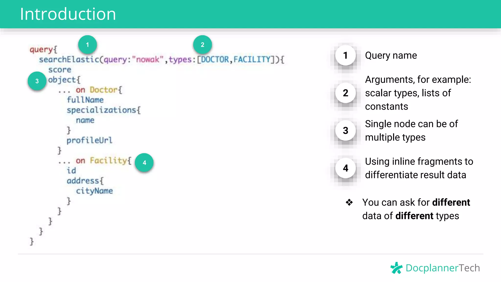 DocplannerTech
Introduction
1 2
4
1 Query name
2
Arguments, for example:
scalar types, lists of
constants
3
Single node can be of
multiple types
4
Using inline fragments to
differentiate result data
❖ You can ask for different
data of different types
3
 