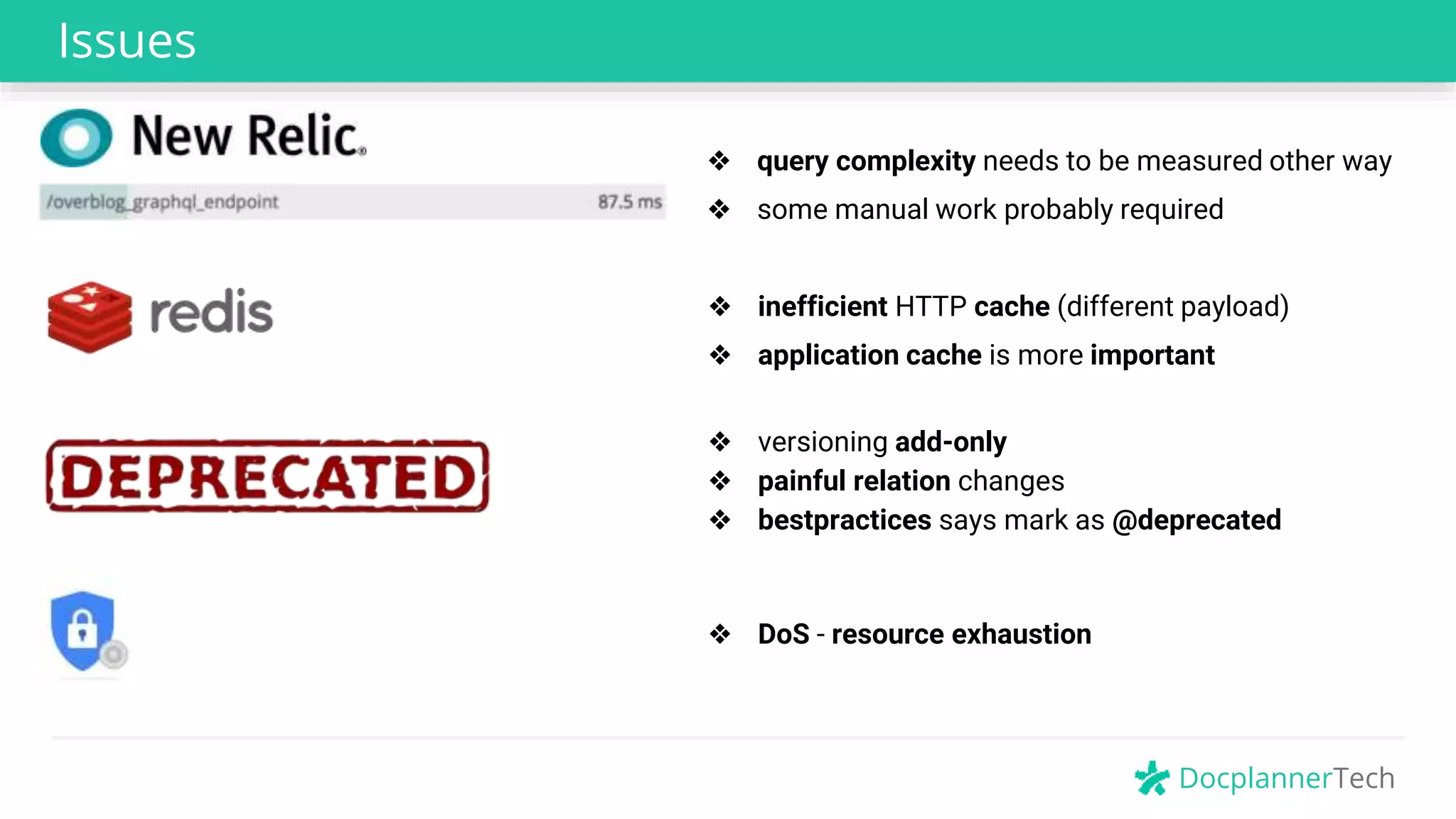 DocplannerTech
Issues
❖ query complexity needs to be measured other way
❖ inefficient HTTP cache (different payload)
❖ versioning add-only
❖ painful relation changes
❖ bestpractices says mark as @deprecated
❖ DoS - resource exhaustion
❖ some manual work probably required
❖ application cache is more important
 