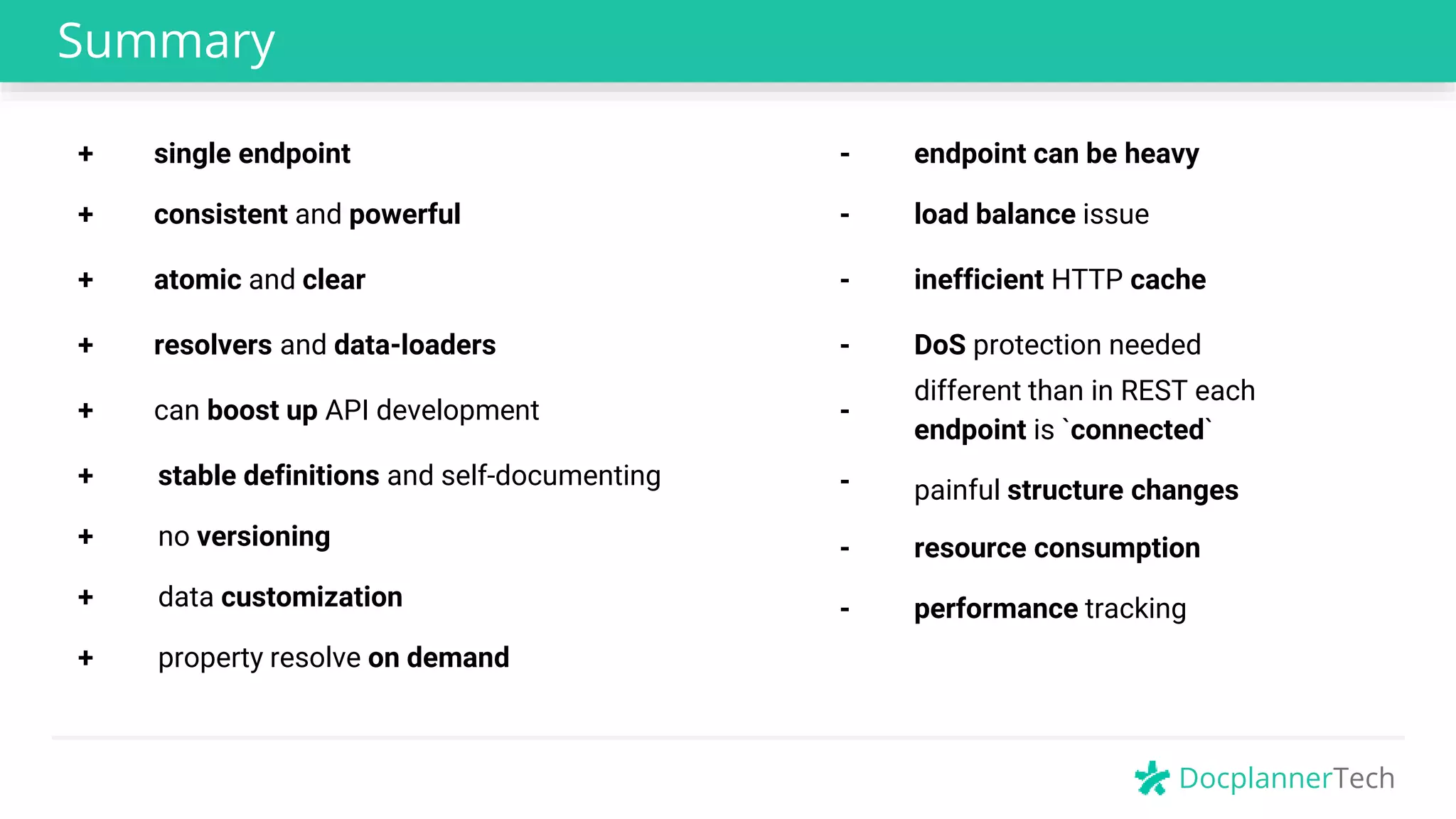 DocplannerTech
Summary
- inefficient HTTP cache
+ consistent and powerful
+ atomic and clear
+ resolvers and data-loaders
+ can boost up API development
+ stable definitions and self-documenting
- DoS protection needed
-
different than in REST each
endpoint is `connected`
+ single endpoint
- resource consumption
- load balance issue
- painful structure changes
- endpoint can be heavy
+ no versioning
+ data customization
+ property resolve on demand
- performance tracking
 