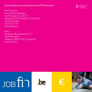 Vous voulez en savoir plus sur le SPF Finances ?

SPF Finances
Service Recrutements
North Galaxy, Tour B 15
Boulevard du Roi Albert II 33, bus 86
1030 Bruxelles
0257/257.72
www.jobﬁn.be

Selor
Boulevard Bischoffsheim 15
1000 Bruxelles
Infoligne : 0800/505 54 (gratuit)
www.selor.be
 