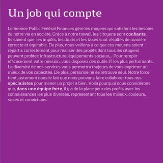 Un job qui compte
Le Service Public Fédéral Finances gère les moyens qui satisfont les besoins
de notre vie en société. Grâce à notre travail, les citoyens sont conﬁants.
Ils savent que les impôts, les droits et les taxes sont récoltés de manière
correcte et équitable. De plus, nous veillons à ce que ces moyens soient
répartis correctement pour réaliser des projets dont tous les citoyens
peuvent proﬁter: infrastructure, équipements sociaux,… Pour remplir
efﬁcacement votre mission, vous disposez des outils IT les plus performants.
La diversité de nos services vous permettra toujours de vous exprimer au
mieux de vos capacités. De plus, personne ne se retrouve seul. Notre force
tient justement dans le fait que nous pouvons faire collaborer tous nos
spécialistes pour mener un projet à bien. Voilà pourquoi nous considérons
que, dans une équipe forte, il y a de la place pour des proﬁls avec les
connaissances les plus diverses, représentant tous les milieux, couleurs,
sexes et convictions.
 