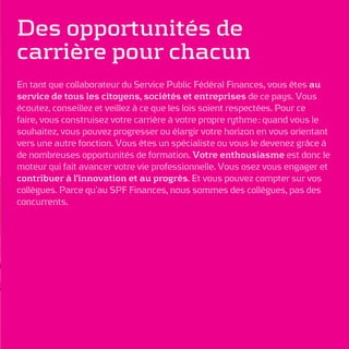 Des opportunités de
carrière pour chacun
En tant que collaborateur du Service Public Fédéral Finances, vous êtes au
service de tous les citoyens, sociétés et entreprises de ce pays. Vous
écoutez, conseillez et veillez à ce que les lois soient respectées. Pour ce
faire, vous construisez votre carrière à votre propre rythme : quand vous le
souhaitez, vous pouvez progresser ou élargir votre horizon en vous orientant
vers une autre fonction. Vous êtes un spécialiste ou vous le devenez grâce à
de nombreuses opportunités de formation. Votre enthousiasme est donc le
moteur qui fait avancer votre vie professionnelle. Vous osez vous engager et
contribuer à l’innovation et au progrès. Et vous pouvez compter sur vos
collègues. Parce qu’au SPF Finances, nous sommes des collègues, pas des
concurrents.
 