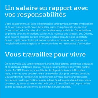 Un salaire en rapport avec
vos responsabilités
Votre salaire mensuel varie en fonction de votre niveau, de votre avancement
et de votre ancienneté. Vous bénéﬁciez aussi d’un pécule de vacances et
d’une prime de ﬁn d’année, ainsi que de diverses possibilités d’indemnités et
de primes pour les formations suivies et la maîtrise des langues, etc. De plus,
vous pouvez compter sur des avantages extralégaux, tels que la gratuité
de vos trajets domicile-travail en transports en commun, une assurance
hospitalisation avantageuse et des repas dans les restaurants d’entreprise.



Vous travaillez pour vivre
On ne travaille pas seulement pour l’argent. Un système de congés attrayant
et des horaires ﬂottants sont au moins aussi importants pour votre qualité
de vie. Au SPF Finances, vous débutez la plupart du temps à Bruxelles,
mais, à terme, vous pouvez choisir de travailler plus près de votre domicile.
Vous proﬁtez de nombreuses opportunités de vous épanouir grâce à des
formations ou des perfectionnements dans des domaines très divers. Vous
pouvez progresser et relever des déﬁs grâce à des sélections de promotion
ou des candidatures internes au sein des services publics.
 