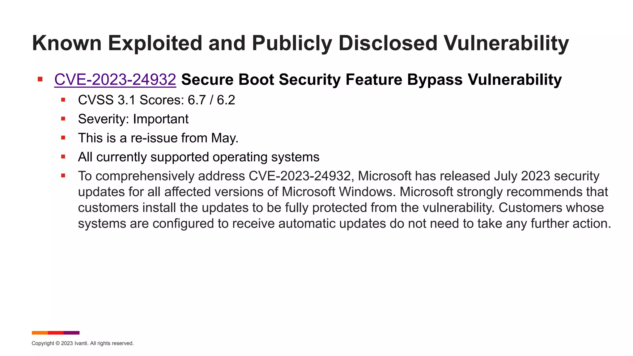 Copyright © 2023 Ivanti. All rights reserved.
Known Exploited and Publicly Disclosed Vulnerability
 CVE-2023-24932 Secure Boot Security Feature Bypass Vulnerability
 CVSS 3.1 Scores: 6.7 / 6.2
 Severity: Important
 This is a re-issue from May.
 All currently supported operating systems
 To comprehensively address CVE-2023-24932, Microsoft has released July 2023 security
updates for all affected versions of Microsoft Windows. Microsoft strongly recommends that
customers install the updates to be fully protected from the vulnerability. Customers whose
systems are configured to receive automatic updates do not need to take any further action.
 
