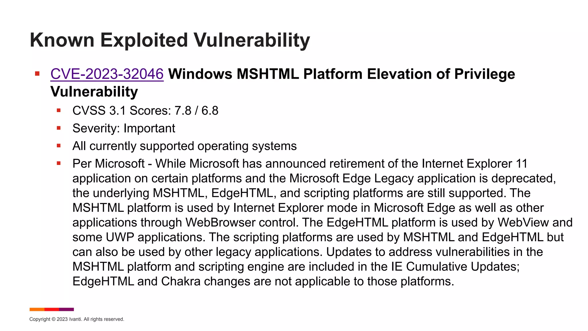 Copyright © 2023 Ivanti. All rights reserved.
Known Exploited Vulnerability
 CVE-2023-32046 Windows MSHTML Platform Elevation of Privilege
Vulnerability
 CVSS 3.1 Scores: 7.8 / 6.8
 Severity: Important
 All currently supported operating systems
 Per Microsoft - While Microsoft has announced retirement of the Internet Explorer 11
application on certain platforms and the Microsoft Edge Legacy application is deprecated,
the underlying MSHTML, EdgeHTML, and scripting platforms are still supported. The
MSHTML platform is used by Internet Explorer mode in Microsoft Edge as well as other
applications through WebBrowser control. The EdgeHTML platform is used by WebView and
some UWP applications. The scripting platforms are used by MSHTML and EdgeHTML but
can also be used by other legacy applications. Updates to address vulnerabilities in the
MSHTML platform and scripting engine are included in the IE Cumulative Updates;
EdgeHTML and Chakra changes are not applicable to those platforms.
 
