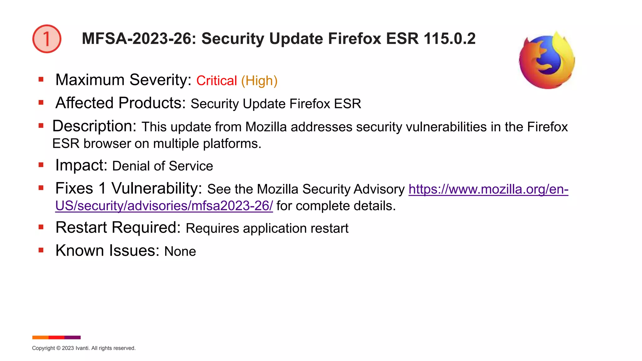 Copyright © 2023 Ivanti. All rights reserved.
MFSA-2023-26: Security Update Firefox ESR 115.0.2
 Maximum Severity: Critical (High)
 Affected Products: Security Update Firefox ESR
 Description: This update from Mozilla addresses security vulnerabilities in the Firefox
ESR browser on multiple platforms.
 Impact: Denial of Service
 Fixes 1 Vulnerability: See the Mozilla Security Advisory https://www.mozilla.org/en-
US/security/advisories/mfsa2023-26/ for complete details.
 Restart Required: Requires application restart
 Known Issues: None
 