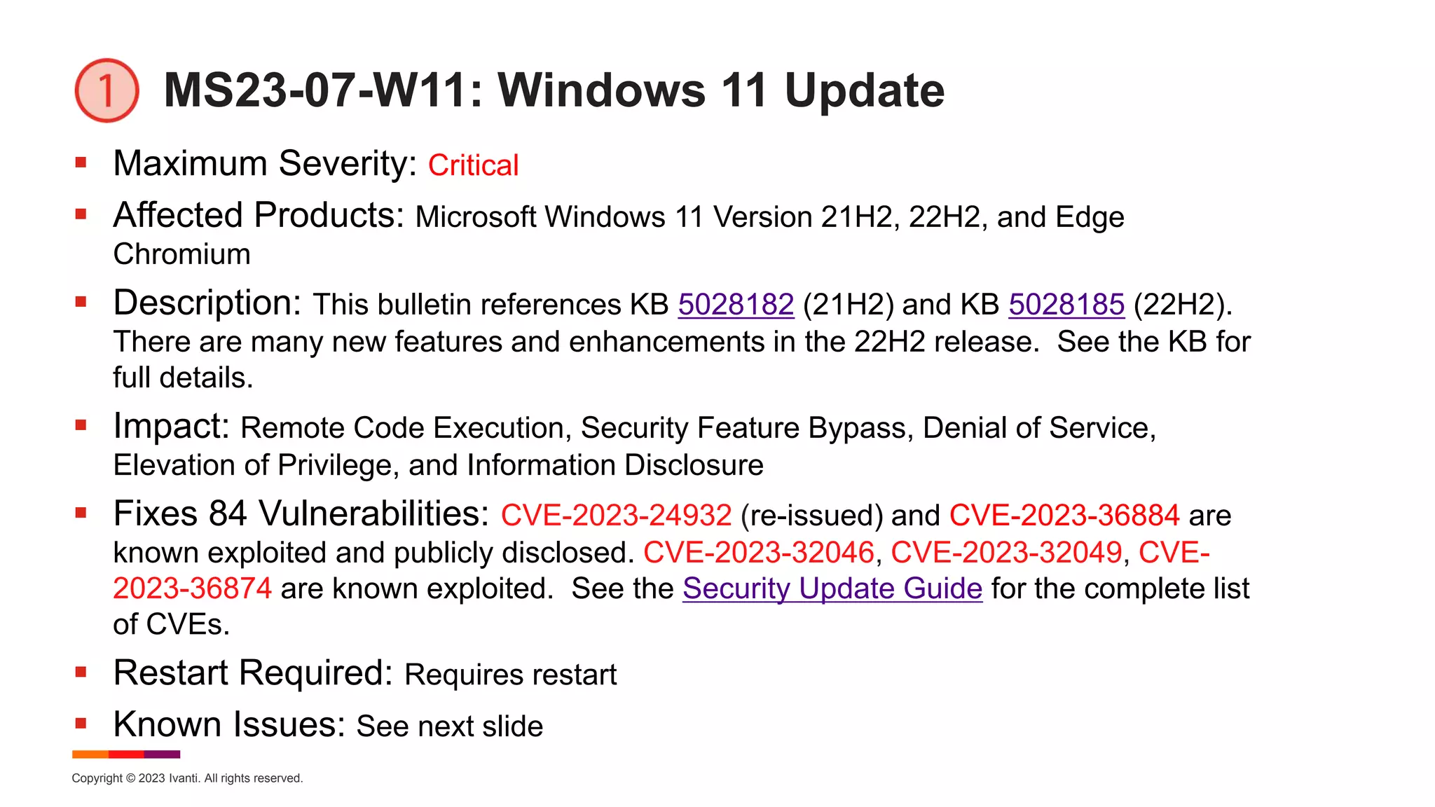 Copyright © 2023 Ivanti. All rights reserved.
MS23-07-W11: Windows 11 Update
 Maximum Severity: Critical
 Affected Products: Microsoft Windows 11 Version 21H2, 22H2, and Edge
Chromium
 Description: This bulletin references KB 5028182 (21H2) and KB 5028185 (22H2).
There are many new features and enhancements in the 22H2 release. See the KB for
full details.
 Impact: Remote Code Execution, Security Feature Bypass, Denial of Service,
Elevation of Privilege, and Information Disclosure
 Fixes 84 Vulnerabilities: CVE-2023-24932 (re-issued) and CVE-2023-36884 are
known exploited and publicly disclosed. CVE-2023-32046, CVE-2023-32049, CVE-
2023-36874 are known exploited. See the Security Update Guide for the complete list
of CVEs.
 Restart Required: Requires restart
 Known Issues: See next slide
 