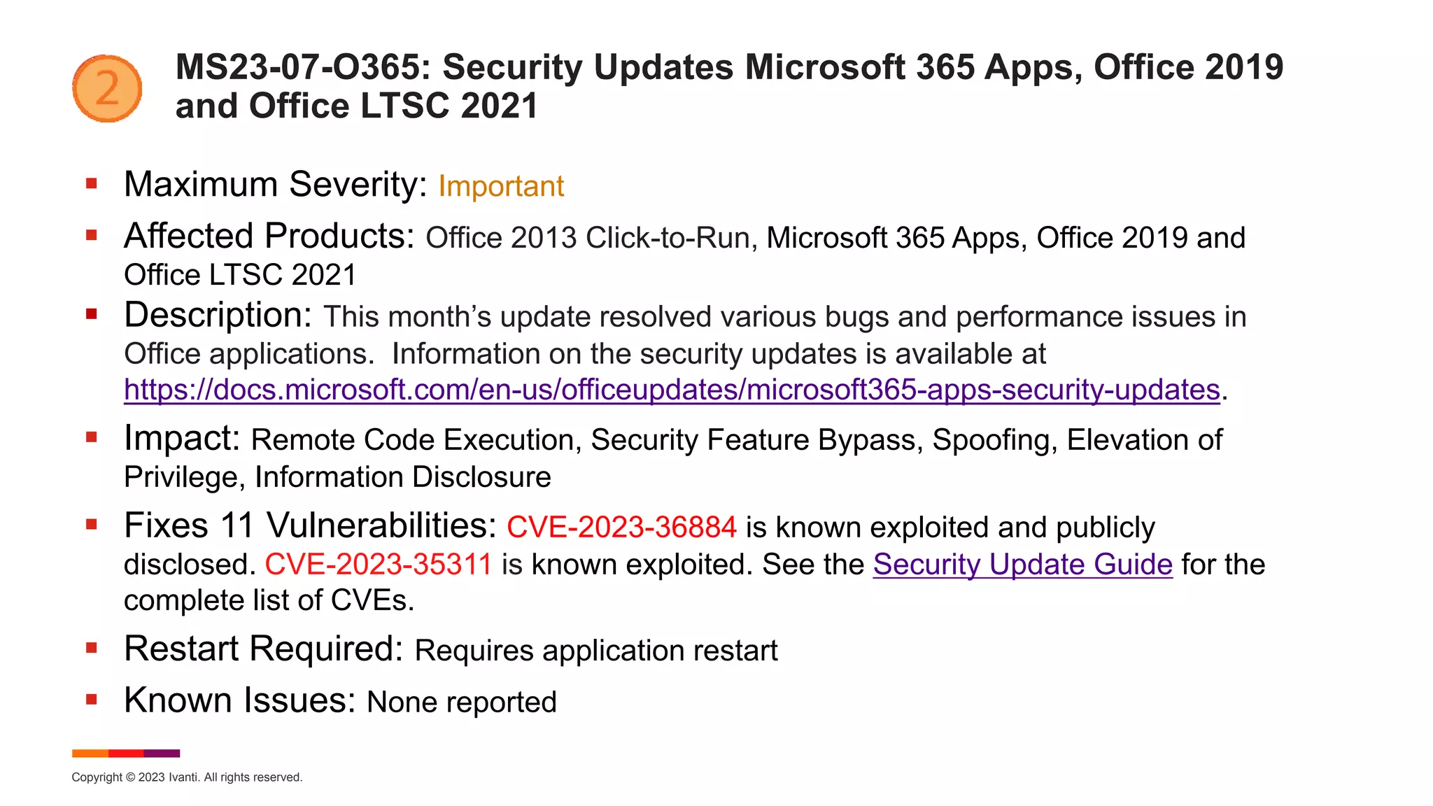 Copyright © 2023 Ivanti. All rights reserved.
MS23-07-O365: Security Updates Microsoft 365 Apps, Office 2019
and Office LTSC 2021
 Maximum Severity: Important
 Affected Products: Office 2013 Click-to-Run, Microsoft 365 Apps, Office 2019 and
Office LTSC 2021
 Description: This month’s update resolved various bugs and performance issues in
Office applications. Information on the security updates is available at
https://docs.microsoft.com/en-us/officeupdates/microsoft365-apps-security-updates.
 Impact: Remote Code Execution, Security Feature Bypass, Spoofing, Elevation of
Privilege, Information Disclosure
 Fixes 11 Vulnerabilities: CVE-2023-36884 is known exploited and publicly
disclosed. CVE-2023-35311 is known exploited. See the Security Update Guide for the
complete list of CVEs.
 Restart Required: Requires application restart
 Known Issues: None reported
 
