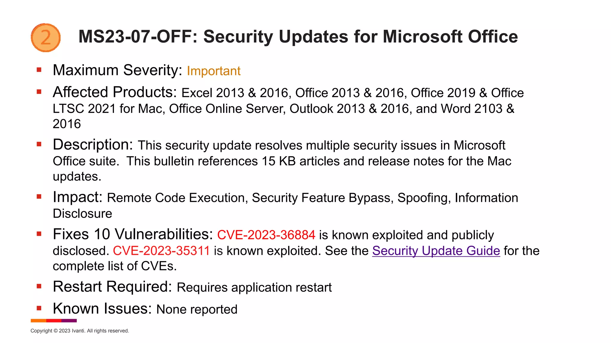Copyright © 2023 Ivanti. All rights reserved.
MS23-07-OFF: Security Updates for Microsoft Office
 Maximum Severity: Important
 Affected Products: Excel 2013 & 2016, Office 2013 & 2016, Office 2019 & Office
LTSC 2021 for Mac, Office Online Server, Outlook 2013 & 2016, and Word 2103 &
2016
 Description: This security update resolves multiple security issues in Microsoft
Office suite. This bulletin references 15 KB articles and release notes for the Mac
updates.
 Impact: Remote Code Execution, Security Feature Bypass, Spoofing, Information
Disclosure
 Fixes 10 Vulnerabilities: CVE-2023-36884 is known exploited and publicly
disclosed. CVE-2023-35311 is known exploited. See the Security Update Guide for the
complete list of CVEs.
 Restart Required: Requires application restart
 Known Issues: None reported
 