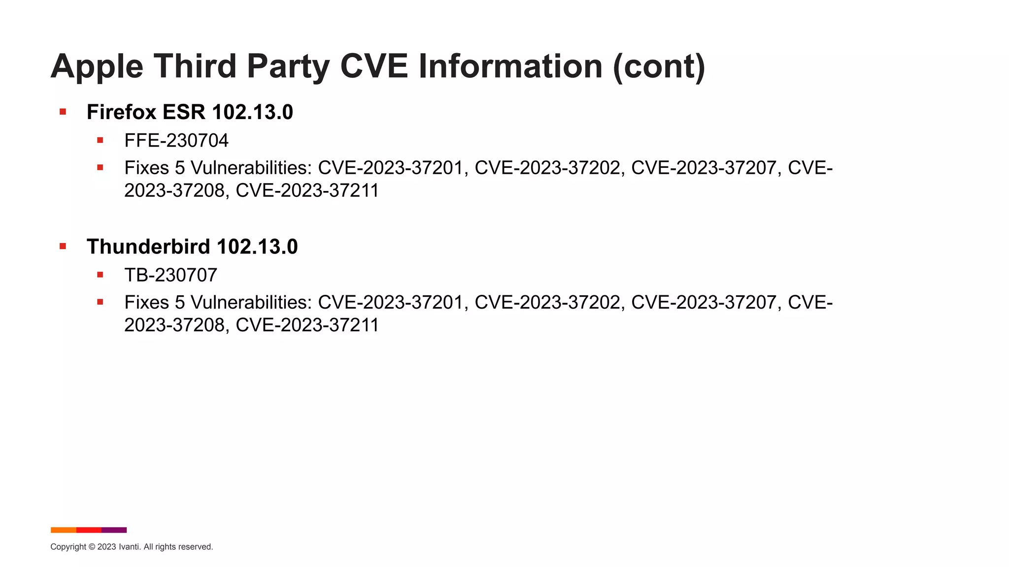 Copyright © 2023 Ivanti. All rights reserved.
Apple Third Party CVE Information (cont)
 Firefox ESR 102.13.0
 FFE-230704
 Fixes 5 Vulnerabilities: CVE-2023-37201, CVE-2023-37202, CVE-2023-37207, CVE-
2023-37208, CVE-2023-37211
 Thunderbird 102.13.0
 TB-230707
 Fixes 5 Vulnerabilities: CVE-2023-37201, CVE-2023-37202, CVE-2023-37207, CVE-
2023-37208, CVE-2023-37211
 