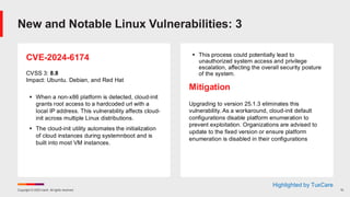 Copyright © 2025 Ivanti. All rights reserved. 10
CVE-2024-6174
CVSS 3: 8.8
Impact: Ubuntu. Debian, and Red Hat
▪ When a non-x86 platform is detected, cloud-init
grants root access to a hardcoded url with a
local IP address. This vulnerability affects cloud-
init across multiple Linux distributions.
▪ The cloud-init utility automates the initialization
of cloud instances during systemnboot and is
built into most VM instances.
▪ This process could potentially lead to
unauthorized system access and privilege
escalation, affecting the overall security posture
of the system.
Mitigation
Upgrading to version 25.1.3 eliminates this
vulnerability. As a workaround, cloud-init default
configurations disable platform enumeration to
prevent exploitation. Organizations are advised to
update to the fixed version or ensure platform
enumeration is disabled in their configurations
New and Notable Linux Vulnerabilities: 3
Highlighted by TuxCare
 