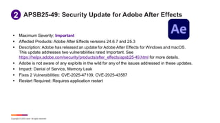 Copyright © 2025 Ivanti. All rights reserved.
APSB25-49: Security Update for Adobe After Effects
▪ Maximum Severity: Important
▪ Affected Products: Adobe After Effects versions 24.6.7 and 25.3
▪ Description: Adobe has released an update for Adobe After Effects for Windows and macOS.
This update addresses two vulnerabilities rated Important. See
https://helpx.adobe.com/security/products/after_effects/apsb25-49.html for more details.
▪ Adobe is not aware of any exploits in the wild for any of the issues addressed in these updates.
▪ Impact: Denial of Service, Memory Leak
▪ Fixes 2 Vulnerabilities: CVE-2025-47109, CVE-2025-43587
▪ Restart Required: Requires application restart
1
2
 