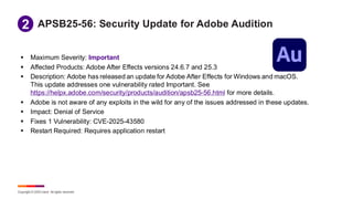 Copyright © 2025 Ivanti. All rights reserved.
APSB25-56: Security Update for Adobe Audition
▪ Maximum Severity: Important
▪ Affected Products: Adobe After Effects versions 24.6.7 and 25.3
▪ Description: Adobe has released an update for Adobe After Effects for Windows and macOS.
This update addresses one vulnerability rated Important. See
https://helpx.adobe.com/security/products/audition/apsb25-56.html for more details.
▪ Adobe is not aware of any exploits in the wild for any of the issues addressed in these updates.
▪ Impact: Denial of Service
▪ Fixes 1 Vulnerability: CVE-2025-43580
▪ Restart Required: Requires application restart
1
2
 