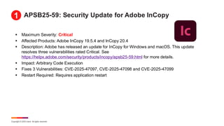 Copyright © 2025 Ivanti. All rights reserved.
APSB25-59: Security Update for Adobe InCopy
▪ Maximum Severity: Critical
▪ Affected Products: Adobe InCopy 19.5.4 and InCopy 20.4
▪ Description: Adobe has released an update for InCopy for Windows and macOS. This update
resolves three vulnerabilities rated Critical. See
https://helpx.adobe.com/security/products/incopy/apsb25-59.html for more details.
▪ Impact: Arbitrary Code Execution
▪ Fixes 3 Vulnerabilities: CVE-2025-47097, CVE-2025-47098 and CVE-2025-47099
▪ Restart Required: Requires application restart
1
 