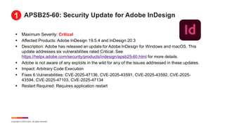 Copyright © 2025 Ivanti. All rights reserved.
APSB25-60: Security Update for Adobe InDesign
▪ Maximum Severity: Critical
▪ Affected Products: Adobe InDesign 19.5.4 and InDesign 20.3
▪ Description: Adobe has released an update for Adobe InDesign for Windows and macOS. This
update addresses six vulnerabilities rated Critical. See
https://helpx.adobe.com/security/products/indesign/apsb25-60.html for more details.
▪ Adobe is not aware of any exploits in the wild for any of the issues addressed in these updates.
▪ Impact: Arbitrary Code Execution
▪ Fixes 6 Vulnerabilities: CVE-2025-47136, CVE-2025-43591, CVE-2025-43592, CVE-2025-
43594, CVE-2025-47103, CVE-2025-47134
▪ Restart Required: Requires application restart
1
 