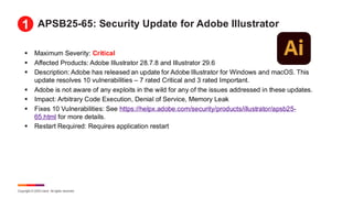 Copyright © 2025 Ivanti. All rights reserved.
APSB25-65: Security Update for Adobe Illustrator
▪ Maximum Severity: Critical
▪ Affected Products: Adobe Illustrator 28.7.8 and Illustrator 29.6
▪ Description: Adobe has released an update for Adobe Illustrator for Windows and macOS. This
update resolves 10 vulnerabilities – 7 rated Critical and 3 rated Important.
▪ Adobe is not aware of any exploits in the wild for any of the issues addressed in these updates.
▪ Impact: Arbitrary Code Execution, Denial of Service, Memory Leak
▪ Fixes 10 Vulnerabilities: See https://helpx.adobe.com/security/products/illustrator/apsb25-
65.html for more details.
▪ Restart Required: Requires application restart
1
 