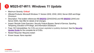 Copyright © 2025 Ivanti. All rights reserved. 22
MS25-07-W11: Windows 11 Update
▪ Maximum Severity: Critical
▪ Affected Products: Microsoft Windows 11 Version 22H2, 23H2, 24H2, Server 2025 and Edge
Chromium
▪ Description: This bulletin references KB 5062552 (22H2/23H2) and KB 5062553 (24H2 and
Server 2025). See KBs for details of all changes.
▪ Impact: Remote Code Execution, Security Feature Bypass, Denial of Service, Spoofing,
Tampering, Elevation of Privilege, and Information Disclosure
▪ Fixes 102 Vulnerabilities: No CVEs are known exploited or publicly disclosed. See the Security
Update Guide for the complete list of CVEs.
▪ Restart Required: Requires restart
▪ Known Issues: None reported
1
 
