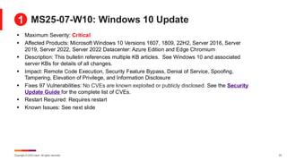 Copyright © 2025 Ivanti. All rights reserved. 23
MS25-07-W10: Windows 10 Update
▪ Maximum Severity: Critical
▪ Affected Products: Microsoft Windows 10 Versions 1607, 1809, 22H2, Server 2016, Server
2019, Server 2022, Server 2022 Datacenter: Azure Edition and Edge Chromium
▪ Description: This bulletin references multiple KB articles. See Windows 10 and associated
server KBs for details of all changes.
▪ Impact: Remote Code Execution, Security Feature Bypass, Denial of Service, Spoofing,
Tampering, Elevation of Privilege, and Information Disclosure
▪ Fixes 97 Vulnerabilities: No CVEs are known exploited or publicly disclosed. See the Security
Update Guide for the complete list of CVEs.
▪ Restart Required: Requires restart
▪ Known Issues: See next slide
1
 