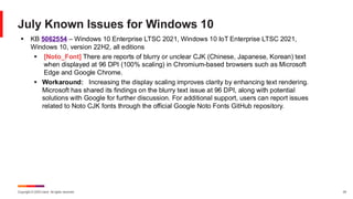Copyright © 2025 Ivanti. All rights reserved. 24
July Known Issues for Windows 10
▪ KB 5062554 – Windows 10 Enterprise LTSC 2021, Windows 10 IoT Enterprise LTSC 2021,
Windows 10, version 22H2, all editions
▪ [Noto_Font] There are reports of blurry or unclear CJK (Chinese, Japanese, Korean) text
when displayed at 96 DPI (100% scaling) in Chromium-based browsers such as Microsoft
Edge and Google Chrome.
▪ Workaround: Increasing the display scaling improves clarity by enhancing text rendering.
Microsoft has shared its findings on the blurry text issue at 96 DPI, along with potential
solutions with Google for further discussion. For additional support, users can report issues
related to Noto CJK fonts through the official Google Noto Fonts GitHub repository.
 